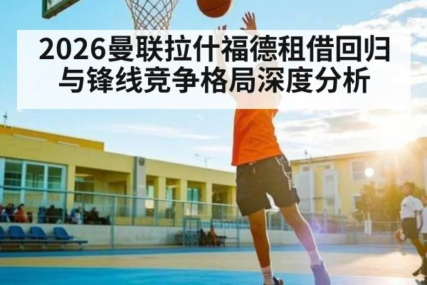 2026曼联拉什福德租借回归与锋线竞争格局深度分析